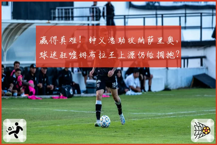 赢得真难！钟义浩助攻纳萨里奥，球迷狂嘘姆布拉王上源仍给拥抱？