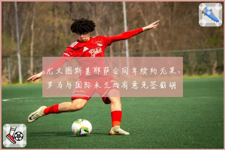 尤文图斯基耶萨合同年续约无果，罗马与国际米兰均有意免签截胡