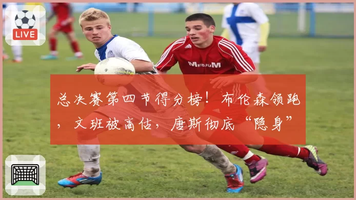 总决赛第四节得分榜！布伦森领跑，文班被高估，唐斯彻底“隐身”