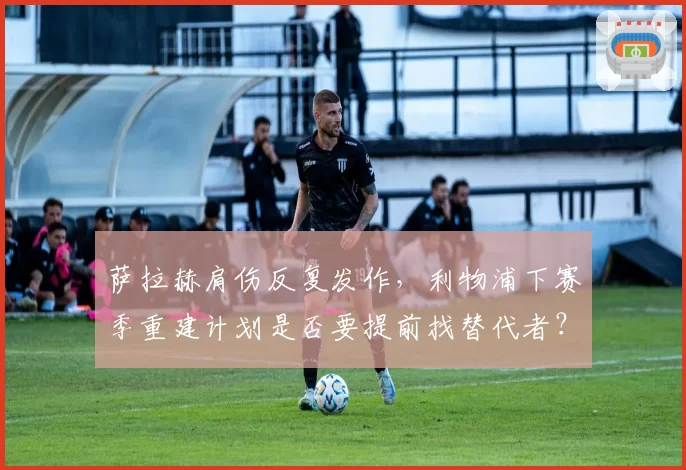 萨拉赫肩伤反复发作，利物浦下赛季重建计划是否要提前找替代者？