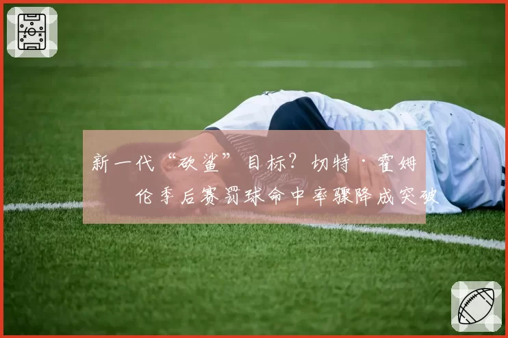 新一代“砍鲨”目标?切特·霍姆格伦季后赛罚球命中率骤降成突破口