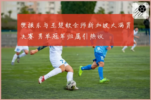 樊振东与王楚钦会师新加坡大满贯决赛 男单冠军归属引热议