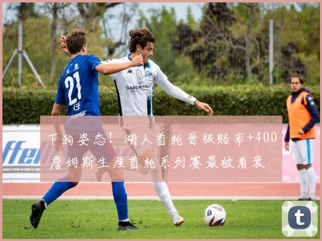 下狗姿态！湖人首轮晋级赔率+400 詹姆斯生涯首轮系列赛最被看衰