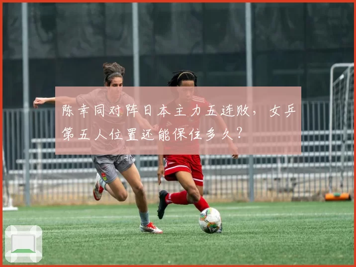 陈幸同对阵日本主力五连败，女乒第五人位置还能保住多久？