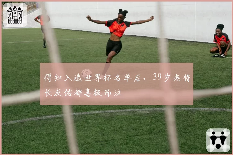 得知入选世界杯名单后，39岁老将长友佑都喜极而泣