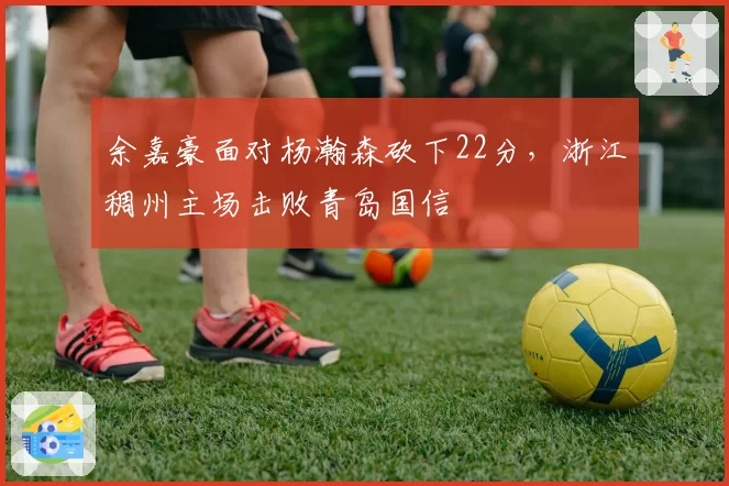 余嘉豪面对杨瀚森砍下22分,浙江稠州主场击败青岛国信