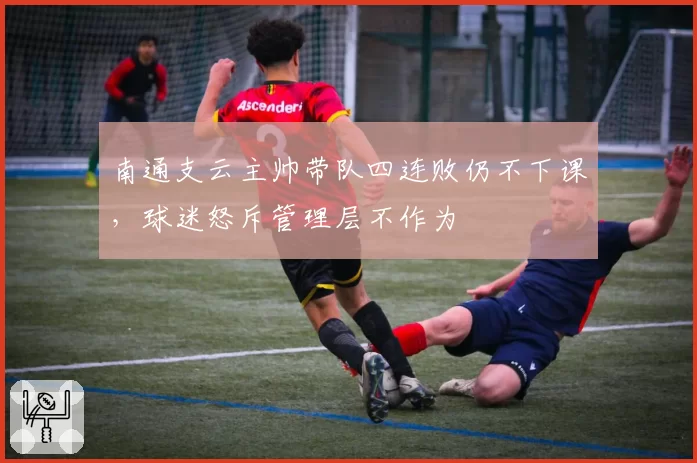 南通支云主帅带队四连败仍不下课，球迷怒斥管理层不作为
