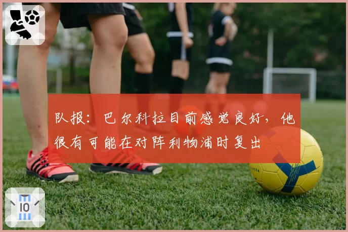 队报：巴尔科拉目前感觉良好，他很有可能在对阵利物浦时复出