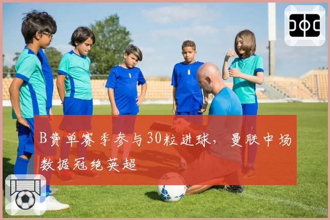 B费单赛季参与30粒进球，曼联中场数据冠绝英超
