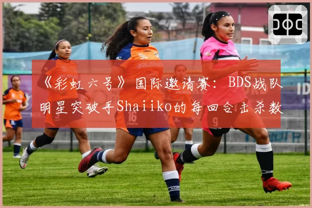 《彩虹六号》国际邀请赛:BDS战队明星突破手Shaiiko的每回合击杀数创生涯新低,打法转型宣告失败?