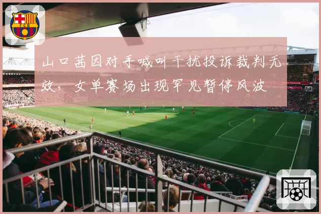 山口茜因对手喊叫干扰投诉裁判无效，女单赛场出现罕见暂停风波