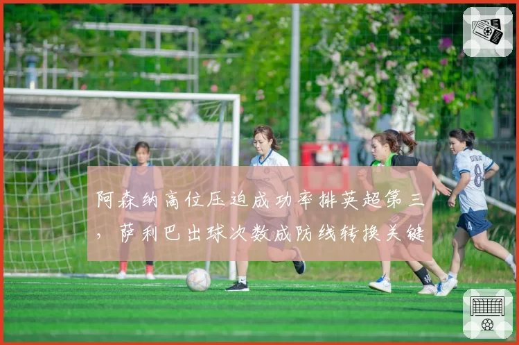 阿森纳高位压迫成功率排英超第三,萨利巴出球次数成防线转换关键