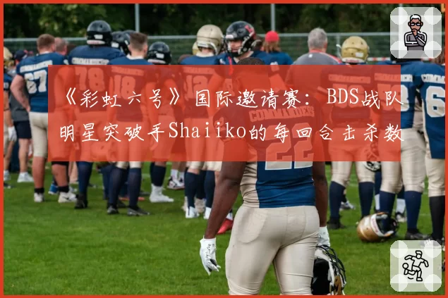 《彩虹六号》国际邀请赛：BDS战队明星突破手Shaiiko的每回合击杀数创生涯新低，打法转型宣告失败？