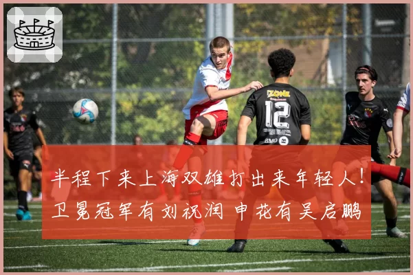 半程下来上海双雄打出来年轻人！卫冕冠军有刘祝润 申花有吴启鹏