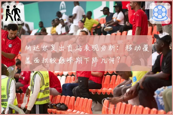 纳达尔复出首站表现分析:移动覆盖面积较巅峰期下降几何?