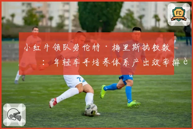 小红牛领队劳伦特·梅里斯执教数据：年轻车手培养体系产出效率排行榜