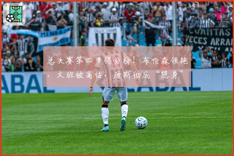总决赛第四节得分榜!布伦森领跑,文班被高估,唐斯彻底“隐身”