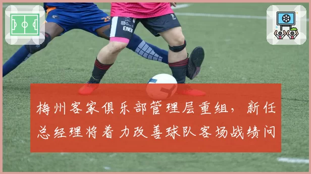梅州客家俱乐部管理层重组,新任总经理将着力改善球队客场战绩问题