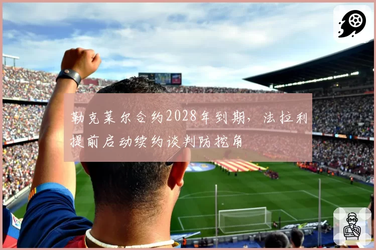 勒克莱尔合约2028年到期，法拉利提前启动续约谈判防挖角