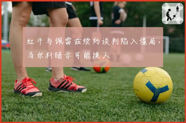 红牛与佩雷兹续约谈判陷入僵局，马尔科暗示可能换人