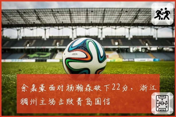 余嘉豪面对杨瀚森砍下22分,浙江稠州主场击败青岛国信
