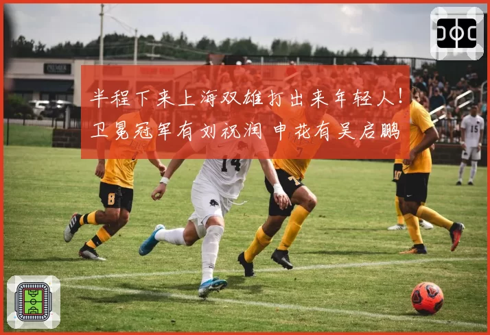 半程下来上海双雄打出来年轻人！卫冕冠军有刘祝润 申花有吴启鹏