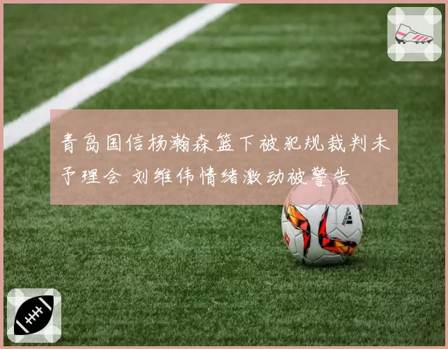 青岛国信杨瀚森篮下被犯规裁判未予理会 刘维伟情绪激动被警告