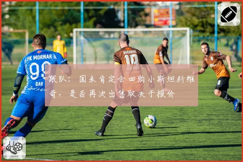 跟队：国米肯定会回购小斯坦科维奇，是否再次出售取决于报价