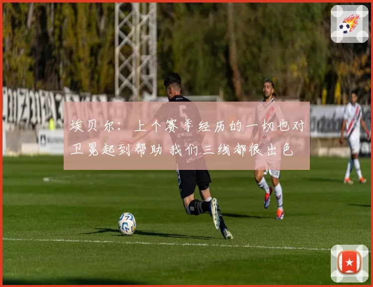 埃贝尔：上个赛季经历的一切也对卫冕起到帮助 我们三线都很出色