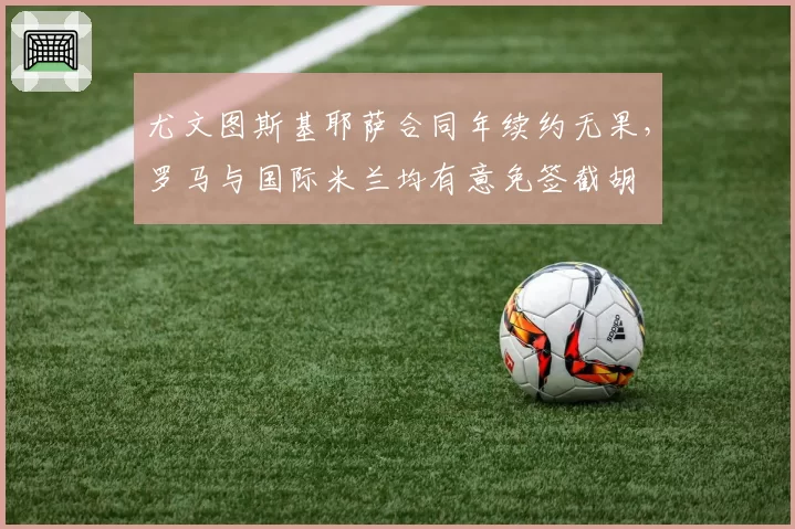 尤文图斯基耶萨合同年续约无果，罗马与国际米兰均有意免签截胡