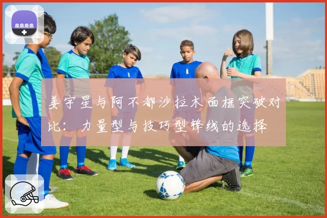姜宇星与阿不都沙拉木面框突破对比:力量型与技巧型锋线的选择