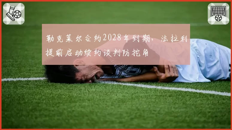 勒克莱尔合约2028年到期，法拉利提前启动续约谈判防挖角