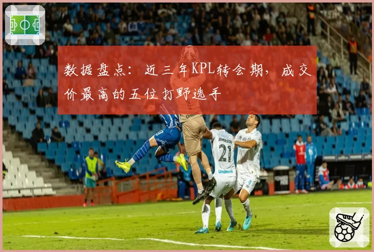 数据盘点：近三年KPL转会期，成交价最高的五位打野选手